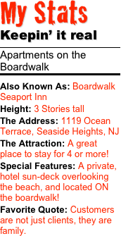 My Stats 
Keepin’ it real
￼
Apartments on the Boardwalk
￼
Also Known As: Boardwalk Seaport InnHeight: 3 Stories tall The Address: 1119 Ocean Terrace, Seaside Heights, NJThe Attraction: A great place to stay for 4 or more!
Special Features: A private, hotel sun-deck overlooking the beach, and located ON the boardwalk!Favorite Quote: Customers are not just clients, they are family.